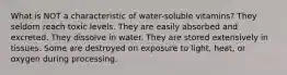 What is NOT a characteristic of water-soluble vitamins?​ ​They seldom reach toxic levels. ​They are easily absorbed and excreted. ​They dissolve in water. ​They are stored extensively in tissues. ​Some are destroyed on exposure to light, heat, or oxygen during processing.