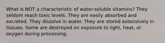 What is NOT a characteristic of water-soluble vitamins?​ ​They seldom reach toxic levels. ​They are easily absorbed and excreted. ​They dissolve in water. ​They are stored extensively in tissues. ​Some are destroyed on exposure to light, heat, or oxygen during processing.