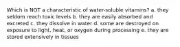 Which is NOT a characteristic of water-soluble vitamins? a. they seldom reach toxic levels b. they are easily absorbed and excreted c. they dissolve in water d. some are destroyed on exposure to light, heat, or oxygen during processing e. they are stored extensively in tissues