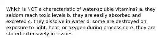 Which is NOT a characteristic of water-soluble vitamins? a. they seldom reach toxic levels b. they are easily absorbed and excreted c. they dissolve in water d. some are destroyed on exposure to light, heat, or oxygen during processing e. they are stored extensively in tissues