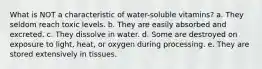 What is NOT a characteristic of water-soluble vitamins? a. They seldom reach toxic levels. b. They are easily absorbed and excreted. c. They dissolve in water. d. Some are destroyed on exposure to light, heat, or oxygen during processing. e. They are stored extensively in tissues.