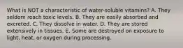 What is NOT a characteristic of water-soluble vitamins?​ A. ​They seldom reach toxic levels. B. ​They are easily absorbed and excreted. C. ​They dissolve in water. D. ​They are stored extensively in tissues. E. ​Some are destroyed on exposure to light, heat, or oxygen during processing.