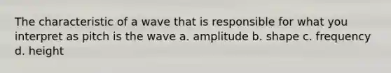 The characteristic of a wave that is responsible for what you interpret as pitch is the wave a. amplitude b. shape c. frequency d. height