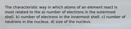 The characteristic way in which atoms of an element react is most related to the a) number of electrons in the outermost shell. b) number of electrons in the innermost shell. c) number of neutrons in the nucleus. d) size of the nucleus.