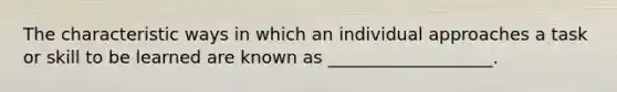 The characteristic ways in which an individual approaches a task or skill to be learned are known as ___________________.