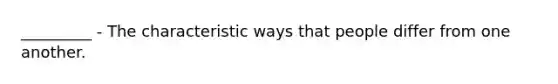 _________ - The characteristic ways that people differ from one another.