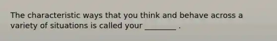 The characteristic ways that you think and behave across a variety of situations is called your ________ .