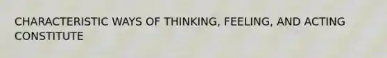 CHARACTERISTIC WAYS OF THINKING, FEELING, AND ACTING CONSTITUTE