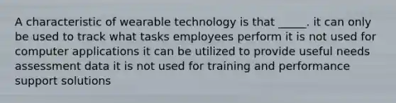 A characteristic of wearable technology is that _____. it can only be used to track what tasks employees perform it is not used for computer applications it can be utilized to provide useful needs assessment data it is not used for training and performance support solutions