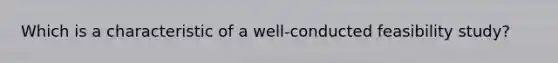 Which is a characteristic of a well-conducted feasibility study?