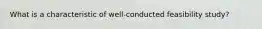 What is a characteristic of well-conducted feasibility study?