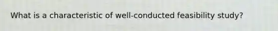 What is a characteristic of well-conducted feasibility study?