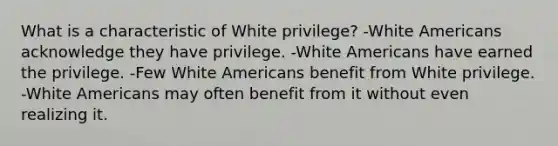 What is a characteristic of White privilege? -White Americans acknowledge they have privilege. -White Americans have earned the privilege. -Few White Americans benefit from White privilege. -White Americans may often benefit from it without even realizing it.