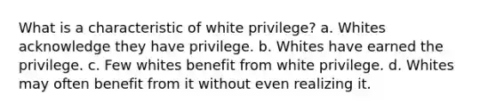 What is a characteristic of white privilege? a. Whites acknowledge they have privilege. b. Whites have earned the privilege. c. Few whites benefit from white privilege. d. Whites may often benefit from it without even realizing it.