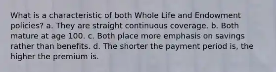 What is a characteristic of both Whole Life and Endowment policies? a. They are straight continuous coverage. b. Both mature at age 100. c. Both place more emphasis on savings rather than benefits. d. The shorter the payment period is, the higher the premium is.