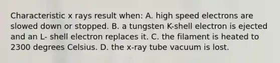 Characteristic x rays result when: A. high speed electrons are slowed down or stopped. B. a tungsten K-shell electron is ejected and an L- shell electron replaces it. C. the filament is heated to 2300 degrees Celsius. D. the x-ray tube vacuum is lost.