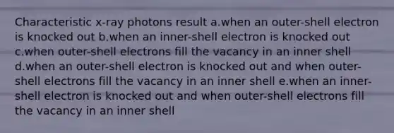 Characteristic x-ray photons result a.when an outer-shell electron is knocked out b.when an inner-shell electron is knocked out c.when outer-shell electrons fill the vacancy in an inner shell d.when an outer-shell electron is knocked out and when outer-shell electrons fill the vacancy in an inner shell e.when an inner-shell electron is knocked out and when outer-shell electrons fill the vacancy in an inner shell