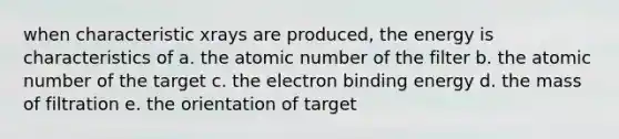 when characteristic xrays are produced, the energy is characteristics of a. the atomic number of the filter b. the atomic number of the target c. the electron binding energy d. the mass of filtration e. the orientation of target