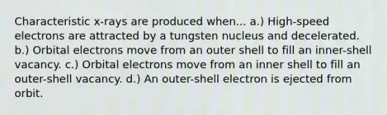 Characteristic x-rays are produced when... a.) High-speed electrons are attracted by a tungsten nucleus and decelerated. b.) Orbital electrons move from an outer shell to fill an inner-shell vacancy. c.) Orbital electrons move from an inner shell to fill an outer-shell vacancy. d.) An outer-shell electron is ejected from orbit.