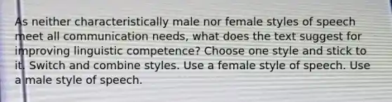 As neither characteristically male nor female styles of speech meet all communication needs, what does the text suggest for improving linguistic competence? Choose one style and stick to it. Switch and combine styles. Use a female style of speech. Use a male style of speech.