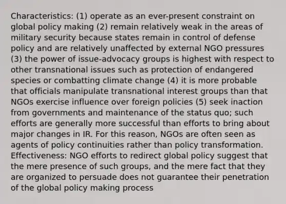 Characteristics: (1) operate as an ever-present constraint on global policy making (2) remain relatively weak in the areas of military security because states remain in control of defense policy and are relatively unaffected by external NGO pressures (3) the power of issue-advocacy groups is highest with respect to other transnational issues such as protection of endangered species or combatting climate change (4) it is more probable that officials manipulate transnational interest groups than that NGOs exercise influence over foreign policies (5) seek inaction from governments and maintenance of the status quo; such efforts are generally more successful than efforts to bring about major changes in IR. For this reason, NGOs are often seen as agents of policy continuities rather than policy transformation. Effectiveness: NGO efforts to redirect global policy suggest that the mere presence of such groups, and the mere fact that they are organized to persuade does not guarantee their penetration of the global policy making process