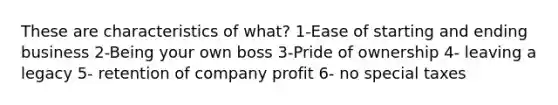 These are characteristics of what? 1-Ease of starting and ending business 2-Being your own boss 3-Pride of ownership 4- leaving a legacy 5- retention of company profit 6- no special taxes