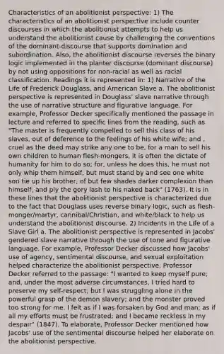 Characteristics of an abolitionist perspective: 1) The characteristics of an abolitionist perspective include counter discourses in which the abolitionist attempts to help us understand the abolitionist cause by challenging the conventions of the dominant-discourse that supports domination and subordination. Also, the abolitionist discourse reverses the binary logic implemented in the planter discourse (dominant discourse) by not using oppositions for non-racial as well as racial classification. Readings it is represented in: 1) Narrative of the Life of Frederick Douglass, and American Slave a. The abolitionist perspective is represented in Douglass' slave narrative through the use of narrative structure and figurative language. For example, Professor Decker specifically mentioned the passage in lecture and referred to specific lines from the reading, such as "The master is frequently compelled to sell this class of his slaves, out of deference to the feelings of his white wife; and , cruel as the deed may strike any one to be, for a man to sell his own children to human flesh-mongers, it is often the dictate of humanity for him to do so; for, unless he does this, he must not only whip them himself, but must stand by and see one white son tie up his brother, of but few shades darker complexion than himself, and ply the gory lash to his naked back" (1763). It is in these lines that the abolitionist perspective is characterized due to the fact that Douglass uses reverse binary logic, such as flesh-monger/martyr, cannibal/Christian, and white/black to help us understand the abolitionist discourse. 2) Incidents in the Life of a Slave Girl a. The abolitionist perspective is represented in Jacobs' gendered slave narrative through the use of tone and figurative language. For example, Professor Decker discussed how Jacobs' use of agency, sentimental discourse, and sexual exploitation helped characterize the abolitionist perspective. Professor Decker referred to the passage: "I wanted to keep myself pure; and, under the most adverse circumstances, I tried hard to preserve my self-respect; but I was struggling alone in the powerful grasp of the demon slavery; and the monster proved too strong for me. I felt as if I was forsaken by God and man; as if all my efforts must be frustrated; and I became reckless in my despair" (1847). To elaborate, Professor Decker mentioned how Jacobs' use of the sentimental discourse helped her elaborate on the abolitionist perspective.