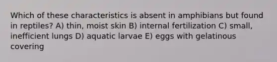 Which of these characteristics is absent in amphibians but found in reptiles? A) thin, moist skin B) internal fertilization C) small, inefficient lungs D) aquatic larvae E) eggs with gelatinous covering