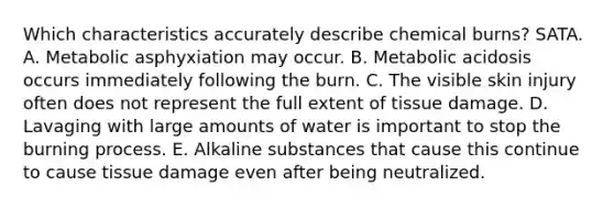 Which characteristics accurately describe chemical burns? SATA. A. Metabolic asphyxiation may occur. B. Metabolic acidosis occurs immediately following the burn. C. The visible skin injury often does not represent the full extent of tissue damage. D. Lavaging with large amounts of water is important to stop the burning process. E. Alkaline substances that cause this continue to cause tissue damage even after being neutralized.