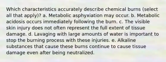 Which characteristics accurately describe chemical burns (select all that apply)? a. Metabolic asphyxiation may occur. b. Metabolic acidosis occurs immediately following the burn. c. The visible skin injury does not often represent the full extent of tissue damage. d. Lavaging with large amounts of water is important to stop the burning process with these injuries. e. Alkaline substances that cause these burns continue to cause tissue damage even after being neutralized.