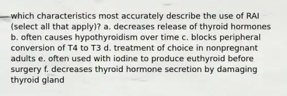 which characteristics most accurately describe the use of RAI (select all that apply)? a. decreases release of thyroid hormones b. often causes hypothyroidism over time c. blocks peripheral conversion of T4 to T3 d. treatment of choice in nonpregnant adults e. often used with iodine to produce euthyroid before surgery f. decreases thyroid hormone secretion by damaging thyroid gland