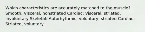 Which characteristics are accurately matched to the muscle? Smooth: Visceral, nonstriated Cardiac: Visceral, striated, involuntary Skeletal: Autorhythmic, voluntary, striated Cardiac: Striated, voluntary