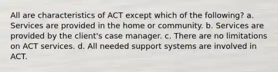 All are characteristics of ACT except which of the following? a. Services are provided in the home or community. b. Services are provided by the client's case manager. c. There are no limitations on ACT services. d. All needed support systems are involved in ACT.