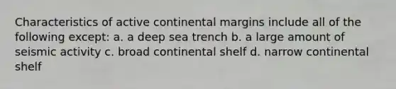 Characteristics of active continental margins include all of the following except: a. a deep sea trench b. a large amount of seismic activity c. broad continental shelf d. narrow continental shelf