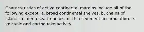 Characteristics of active continental margins include all of the following except: a. broad continental shelves. b. chains of islands. c. deep-sea trenches. d. thin sediment accumulation. e. volcanic and earthquake activity.