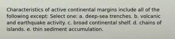 Characteristics of <a href='https://www.questionai.com/knowledge/kxuTLl3e7I-active-continental-margins' class='anchor-knowledge'>active continental margins</a> include all of the following except: Select one: a. deep-sea trenches. b. volcanic and earthquake activity. c. broad continental shelf. d. chains of islands. e. thin sediment accumulation.