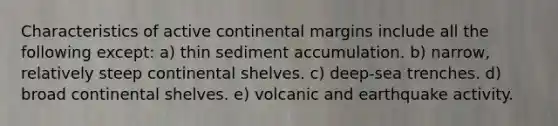 Characteristics of active continental margins include all the following except: a) thin sediment accumulation. b) narrow, relatively steep continental shelves. c) deep-sea trenches. d) broad continental shelves. e) volcanic and earthquake activity.