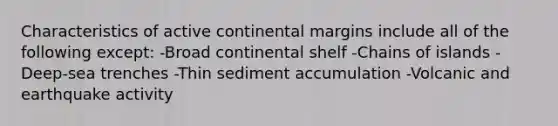 Characteristics of active continental margins include all of the following except: -Broad continental shelf -Chains of islands -Deep-sea trenches -Thin sediment accumulation -Volcanic and earthquake activity