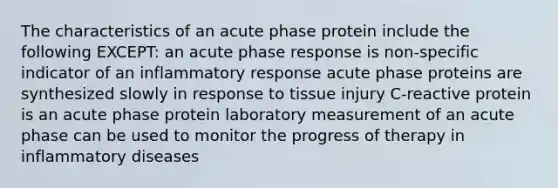 The characteristics of an acute phase protein include the following EXCEPT: an acute phase response is non-specific indicator of an inflammatory response acute phase proteins are synthesized slowly in response to tissue injury C-reactive protein is an acute phase protein laboratory measurement of an acute phase can be used to monitor the progress of therapy in inflammatory diseases