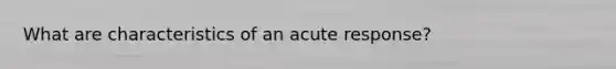 What are characteristics of an acute response?