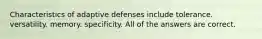 Characteristics of adaptive defenses include tolerance. versatility. memory. specificity. All of the answers are correct.