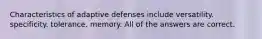 Characteristics of adaptive defenses include versatility. specificity. tolerance. memory. All of the answers are correct.