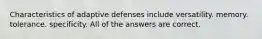 Characteristics of adaptive defenses include versatility. memory. tolerance. specificity. All of the answers are correct.