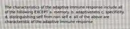 The characteristics of the adaptive immune response include all of the following EXCEPT a. memory. b. adaptiveness c. specificity. d. distinguishing self from non self e. all of the above are characteristic of the adaptive immune response