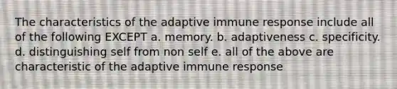 The characteristics of the adaptive immune response include all of the following EXCEPT a. memory. b. adaptiveness c. specificity. d. distinguishing self from non self e. all of the above are characteristic of the adaptive immune response