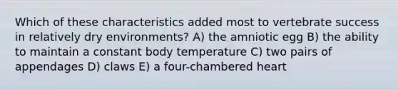 Which of these characteristics added most to vertebrate success in relatively dry environments? A) the amniotic egg B) the ability to maintain a constant body temperature C) two pairs of appendages D) claws E) a four-chambered heart