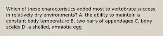 Which of these characteristics added most to vertebrate success in relatively dry environments? A. the ability to maintain a constant body temperature B. two pairs of appendages C. bony scales D. a shelled, amniotic egg