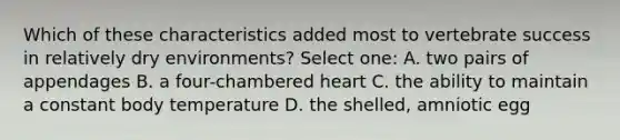 Which of these characteristics added most to vertebrate success in relatively dry environments? Select one: A. two pairs of appendages B. a four-chambered heart C. the ability to maintain a constant body temperature D. the shelled, amniotic egg