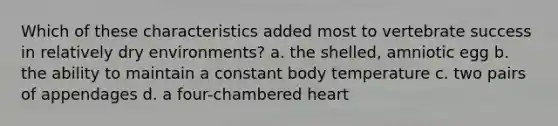 Which of these characteristics added most to vertebrate success in relatively dry environments? a. the shelled, amniotic egg b. the ability to maintain a constant body temperature c. two pairs of appendages d. a four-chambered heart