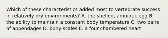 Which of these characteristics added most to vertebrate success in relatively dry environments? A. the shelled, amniotic egg B. the ability to maintain a constant body temperature C. two pairs of appendages D. bony scales E. a four-chambered heart